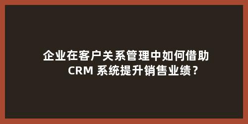 企业在客户关系管理中如何借助 CRM 系统提升销售业绩？